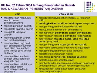 106
UU No. 32 Tahun 2004 tentang Pemerintahan Daerah
HAK & KEWAJIBAN (PEMERINTAH) DAERAH
 melindungi masyarakat, menjaga ...... keutuhan
NKRI;
 meningkatkan kualitas kehidupan masyarakat;
 mengembangkan kehidupan demokrasi;
 mewujudkan keadilan dan pemerataan;
 meningkatkan pelayanan dasar pendidikan;
 menyediakan fasilitas pelayanan kesehatan;
 menyediakan fasilitas sosial dan fasilitas
umum yang layak;
 mengembangkan sistem jaminan sosial;
 menyusun perencanaan dan tata ruang daerah;
 mengembangkan sumber daya produktif;
 melestarikan lingkungan hidup;
 mengelola administrasi kependudukan;
 melestarikan nilai sosial budaya;
 membentuk dan menerapkan peraturan perundang-
undangan sesuai dengan kewenangannya; dan
 kewajiban lain yang diatur dalam peraturan
perundang-undangan.
 mengatur dan mengurus
sendiri urusan
pemerintahannya
 memilih pimpinan daerah
 mengelola aparatur daerah
 mengelola kekayaan
daerah
 memungut pajak daerah
dan retribusi daerah
 mendapatkan bagi hasil
dari pengelolaan sumber
daya alam dan sumber
daya lainnya yang berada
di daerah
 mendapatkan sumber-
sumber pendapatan lain
yang sah; dan
 mendapatkan hak lainnya
yang diatur dalam
peraturan perundang-
undangan
HAK KEWAJIBAN
 