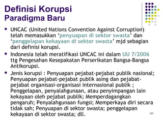 107
Definisi Korupsi
Paradigma Baru
 UNCAC (United Nations Convention Against Corruption)
telah memasukkan ‘penyuapan di sektor swasta’ dan
‘penggelapan kekayaan di sektor swasta’ mjd sebagian
dari definisi korupsi.
 Indonesia telah meratifikasi UNCAC ini dalam UU 7/2006
ttg Pengesahan Kesepakatan Perserikatan Bangsa-Bangsa
Antikorupsi.
 Jenis korupsi : Penyuapan pejabat-pejabat publik nasional;
Penyuapan pejabat-pejabat publik asing dan pejabat-
pejabat organisasi-organisasi internasional publik ;
Penggelapan, penyalahgunaan, atau penyimpangan lain
kekayaan oleh pejabat publik; Memperdagangkan
pengaruh; Penyalahgunaan fungsi; Memperkaya diri secara
tidak sah; Penyuapan di sektor swasta; penggelapan
kekayaan di sektor swasta; dll.
 