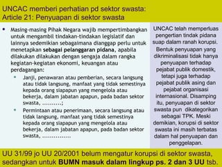 108
UNCAC memberi perhatian pd sektor swasta:
Article 21: Penyuapan di sektor swasta
 Masing-masing Pihak Negara wajib mempertimbangkan
untuk mengambil tindakan-tindakan legislatif dan
lainnya sedemikian sebagaimana dianggap perlu untuk
menetapkan sebagai pelanggaran pidana, apabila
dilakukan dilakukan dengan sengaja dalam rangka
kegiatan-kegiatan ekonomi, keuangan atau
perdagangan:
 Janji, penawaran atau pemberian, secara langsung
atau tidak langsung, manfaat yang tidak semestinya
kepada orang siapapun yang mengelola atau
bekerja, dalam jabatan apapun, pada badan sektor
swasta, ..........;
 Permintaan atau penerimaan, secara langsung atau
tidak langsung, manfaat yang tidak semestinya
kepada orang siapapun yang mengelola atau
bekerja, dalam jabatan apapun, pada badan sektor
swasta, ...............
UU 31/99 jo UU 20/2001 belum mengatur korupsi di sektor swasta,
sedangkan untuk BUMN masuk dalam lingkup ps. 2 dan 3 UU tsb.
UNCAC telah memperluas
pengertian tindak pidana
suap dalam ranah korupsi.
Bentuk penyuapan yang
dikriminalisasi tidak hanya
penyuapan terhadap
pejabat publik domestik,
tetapi juga terhadap
pejabat publik asing dan
pejabat organisasi
internasional. Disamping
itu, penyuapan di sektor
swasta pun dikategorikan
sebagai TPK. Meski
demikian, korupsi di sektor
swasta ini masih terbatas
dalam hal penyuapan dan
penggelapan.
 