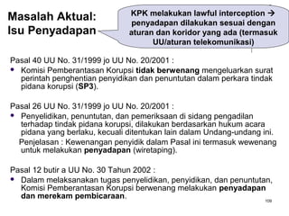 109
Pasal 40 UU No. 31/1999 jo UU No. 20/2001 :
 Komisi Pemberantasan Korupsi tidak berwenang mengeluarkan surat
perintah penghentian penyidikan dan penuntutan dalam perkara tindak
pidana korupsi (SP3).
Pasal 26 UU No. 31/1999 jo UU No. 20/2001 :
 Penyelidikan, penuntutan, dan pemeriksaan di sidang pengadilan
terhadap tindak pidana korupsi, dilakukan berdasarkan hukum acara
pidana yang berlaku, kecuali ditentukan lain dalam Undang-undang ini.
Penjelasan : Kewenangan penyidik dalam Pasal ini termasuk wewenang
untuk melakukan penyadapan (wiretaping).
Pasal 12 butir a UU No. 30 Tahun 2002 :
 Dalam melaksanakan tugas penyelidikan, penyidikan, dan penuntutan,
Komisi Pemberantasan Korupsi berwenang melakukan penyadapan
dan merekam pembicaraan.
KPK melakukan lawful interception 
penyadapan dilakukan sesuai dengan
aturan dan koridor yang ada (termasuk
UU/aturan telekomunikasi)
Masalah Aktual:
Isu Penyadapan
 