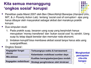 11
 Penelitian pada Maret 2007 oleh Ben Olken/Abhijit Banerjee (Harvard Univ,
MIT, & J- Poverty Action Lab) tentang ’social cost of corruption’- apa yang
harus dibayar oleh masyarakat sebagai akibat dari maraknya praktik
korupsi.
 Dua simpulan studi:
1. Pada praktik suap, besaran uang suap yang berpindah hanya
merupakan ’money transfered’ dan ’bukan social cost’ itu sendiri. Uang
suap itu tetap dapat beredar dan memutar roda ekonomi.
2. tindakan koruptif bisa membawa akibat sosial tanpa harus ada uang
suap/gratifikasi.
 Ongkos Sosial :
Kegagalan fungsi
aturan
Mis-alokasi
Kegagalan redistribusi
Terbuangnya waktu & harrassment
Kelambatan mobilisasi sumber daya
Kualitas barang/pekerjaan/jasa rendah
Strategi penghindaran oleh birokrasi
Menghambat
pencapaian
cita-cita
bangsa
Kita semua menanggung
‘ongkos sosial’ korupsi
 