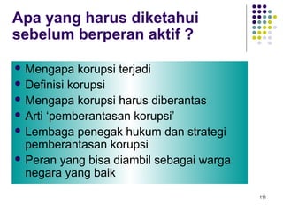 111
Apa yang harus diketahui
sebelum berperan aktif ?
 Mengapa korupsi terjadi
 Definisi korupsi
 Mengapa korupsi harus diberantas
 Arti ‘pemberantasan korupsi’
 Lembaga penegak hukum dan strategi
pemberantasan korupsi
 Peran yang bisa diambil sebagai warga
negara yang baik
 
