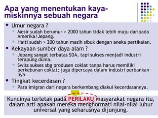 112
Apa yang menentukan kaya-
miskinnya sebuah negara
 Umur negara ?
 Mesir sudah berumur > 2000 tahun tidak lebih maju daripada
Amerika/Jepang.
 Haiti sudah > 200 tahun masih sibuk dengan aneka pertikaian.
 Kekayaan sumber daya alam ?
 Jepang sangat terbatas SDA, tapi sukses menjadi industri
terapung dunia.
 Swiss sukses sbg produsen coklat tanpa harus memiliki
perkebunan coklat; juga dipercaya dalam industri perbankan-
nya.
 Tingkat kecerdasan ?
 Para imigran dari negara berkembang diakui kecerdasannya.
Kuncinya terletak pada PERILAKU masyarakat negara itu,
dalam arti apakah mereka menghormati nilai-nilai luhur
universal yang seharusnya dijunjung.
 