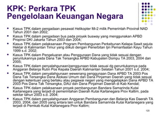 120
KPK: Perkara TPK
Pengelolaan Keuangan Negara
 Kasus TPK dalam pengadaan pesawat Helikopter Mi-2 milik Pemerintah Provinsi NAD
Tahun 2001 dan 2002;
 Kasus TPK dalam pengadaan bus pada proyek busway yang menggunakan APBD
Propinsi DKI Jakarta Tahun 2003 dan 2004;
 Kasus TPK dalam pelaksanaan Program Pembangunan Perkebunan Kelapa Sawit sejuta
Hektar di Kalimantan Timur yang diikuti dengan Penerbitan Ijin Pemanfaatan Kayu Tahun
1999 s.d. 2002;
 Kasus TPK dalam Pengeluaran atau Penggunaan Dana yang tidak sesuai dengan
peruntukannya pada Dana Tak Tersangka APBD Kabupaten Dompu TA 2003, 2004 dan
2005;
 Kasus TPK dalam penyalahgunaan/penggunaan tidak sesuai dg peruntukannya pada
Anggaran Belanja Rutin Pos Kepala Daerah Kalimantan Selatan Tahun 2001 s.d. 2004;
 Kasus TPK dalam penyalahgunaan wewenang penggunaan Dana APBD TA 2003 Pos
Dana Tak Tersangka Dana Alokasi Umum dan Dana Pinjaman Daerah yang tidak sesuai
dengan ketentuan yang berlaku atau pegawai negeri yang menggelapkan Dana APBD TA
2003 Pos Dana Tak Tersangka, DAU dan Dana Pinjaman Daerah di Kab Kendal;
 Kasus TPK dalam pelaksanaan proyek pembangunan Bandara Samarinda Kutai
Kartanegara yang terjadi di pemerintahan Daerah Kutai Kartanegara Prov Kaltim, pada
sekitar tahun 2003 s.d. 2004;
 Kasus TPK dalam penyalahgunaan Anggaran Pembangunan dan Belanja Kas Daerah TA
2003, 2004, dan 2005 yang antara lain untuk Bandara Samarinda Kutai Kartanegara yang
terjadi di Pemkab Kutai Kartanegara Prov Kaltim;
 