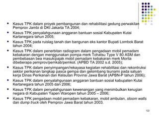 122
 Kasus TPK dalam proyek pembangunan dan rehabilitasi gedung perwakilan
Pemprov Jambi di DKI Jakarta TA 2004;
 Kasus TPK penyalahgunaan anggaran bantuan sosial Kabupaten Kutai
Kartanegara tahun 2005;
 Kasus TPK pada ruislag tanah dan bangunan eks kantor Bupati Lombok Barat
tahun 2004;
 Kasus TPK dalam penerbitan radiogram dalam pengadaan mobil pemadam
kebakaran dengan menggunakan pompa merk Tohatsu Type V 80 ASM dan
pembebasan bea masuk/pajak mobil pemadam kebakaran merk Morita
dibeberapa pemprov/pemkab/pemkot. (APBD TA 2002 s.d. 2005);
 Kasus TPK dalam penyimpangan/rekayasa kegiatan rehabilitasi dan rekontruksi
sektor perikanan tangkap pasca gempa dan gelombang tsunami pada satuan
kerja Dinas Perikanan dan Kelautan Provinsi Jawa Barat (APBN-P tahun 2006);
 Kasus TPK dalam penyalahgunaan anggaran bantuan sosial kabupaten Kutai
Kertanegara tahun 2005 dan 2006;
 Kasus TPK dalam penyalahgunaan kewenangan yang menimbulkan kerugian
negara di Kabupaten Yapen Waropen tahun 2005 – 2006;
 Kasus TPK pengadaan mobil pemadam kebakaran, mobil ambulan, stoom walls
dan dump truck oleh Pemprov Jawa Barat tahun 2003.
 