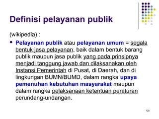 125
Definisi pelayanan publik
(wikipedia) :
 Pelayanan publik atau pelayanan umum = segala
bentuk jasa pelayanan, baik dalam bentuk barang
publik maupun jasa publik yang pada prinsipnya
menjadi tanggung jawab dan dilaksanakan oleh
Instansi Pemerintah di Pusat, di Daerah, dan di
lingkungan BUMN/BUMD, dalam rangka upaya
pemenuhan kebutuhan masyarakat maupun
dalam rangka pelaksanaan ketentuan peraturan
perundang-undangan.
 