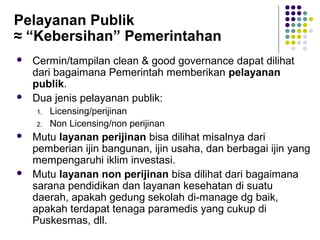 126
Pelayanan Publik
≈ “Kebersihan” Pemerintahan
 Cermin/tampilan clean & good governance dapat dilihat
dari bagaimana Pemerintah memberikan pelayanan
publik.
 Dua jenis pelayanan publik:
1. Licensing/perijinan
2. Non Licensing/non perijinan
 Mutu layanan perijinan bisa dilihat misalnya dari
pemberian ijin bangunan, ijin usaha, dan berbagai ijin yang
mempengaruhi iklim investasi.
 Mutu layanan non perijinan bisa dilihat dari bagaimana
sarana pendidikan dan layanan kesehatan di suatu
daerah, apakah gedung sekolah di-manage dg baik,
apakah terdapat tenaga paramedis yang cukup di
Puskesmas, dll.
 