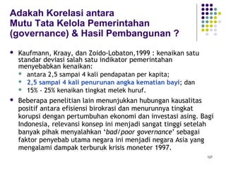 127
Adakah Korelasi antara
Mutu Tata Kelola Pemerintahan
(governance) & Hasil Pembangunan ?
 Kaufmann, Kraay, dan Zoido-Lobaton,1999 : kenaikan satu
standar deviasi salah satu indikator pemerintahan
menyebabkan kenaikan:
 antara 2,5 sampai 4 kali pendapatan per kapita;
 2,5 sampai 4 kali penurunan angka kematian bayi; dan
 15% - 25% kenaikan tingkat melek huruf.
 Beberapa penelitian lain menunjukkan hubungan kausalitas
positif antara efisiensi birokrasi dan menurunnya tingkat
korupsi dengan pertumbuhan ekonomi dan investasi asing. Bagi
Indonesia, relevansi konsep ini menjadi sangat tinggi setelah
banyak pihak menyalahkan ‘bad/poor governance’ sebagai
faktor penyebab utama negara ini menjadi negara Asia yang
mengalami dampak terburuk krisis moneter 1997.
 