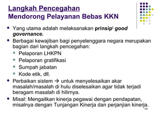 128
Langkah Pencegahan
Mendorong Pelayanan Bebas KKN
 Yang utama adalah melaksanakan prinsip2
good
governance.
 Berbagai kewajiban bagi penyelenggara negara merupakan
bagian dari langkah pencegahan:
 Pelaporan LHKPN
 Pelaporan gratifikasi
 Sumpah jabatan
 Kode etik, dll.
 Perbaikan sistem  untuk menyelesaikan akar
masalah/masalah di hulu diselesaikan agar tidak terjadi
beragam masalah di hilirnya.
 Misal: Mengaitkan kinerja pegawai dengan pendapatan,
misalnya dengan Tunjangan Kinerja dan perjanjian kinerja.
 