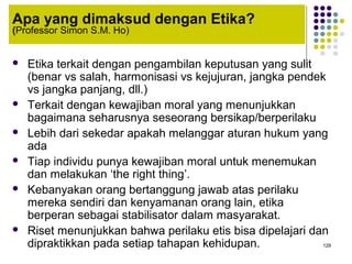 129
Apa yang dimaksud dengan Etika?
(Professor Simon S.M. Ho)
 Etika terkait dengan pengambilan keputusan yang sulit
(benar vs salah, harmonisasi vs kejujuran, jangka pendek
vs jangka panjang, dll.)
 Terkait dengan kewajiban moral yang menunjukkan
bagaimana seharusnya seseorang bersikap/berperilaku
 Lebih dari sekedar apakah melanggar aturan hukum yang
ada
 Tiap individu punya kewajiban moral untuk menemukan
dan melakukan ‘the right thing’.
 Kebanyakan orang bertanggung jawab atas perilaku
mereka sendiri dan kenyamanan orang lain, etika
berperan sebagai stabilisator dalam masyarakat.
 Riset menunjukkan bahwa perilaku etis bisa dipelajari dan
dipraktikkan pada setiap tahapan kehidupan.
 