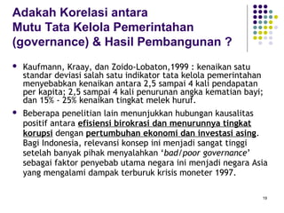 19
Adakah Korelasi antara
Mutu Tata Kelola Pemerintahan
(governance) & Hasil Pembangunan ?
 Kaufmann, Kraay, dan Zoido-Lobaton,1999 : kenaikan satu
standar deviasi salah satu indikator tata kelola pemerintahan
menyebabkan kenaikan antara 2,5 sampai 4 kali pendapatan
per kapita; 2,5 sampai 4 kali penurunan angka kematian bayi;
dan 15% - 25% kenaikan tingkat melek huruf.
 Beberapa penelitian lain menunjukkan hubungan kausalitas
positif antara efisiensi birokrasi dan menurunnya tingkat
korupsi dengan pertumbuhan ekonomi dan investasi asing.
Bagi Indonesia, relevansi konsep ini menjadi sangat tinggi
setelah banyak pihak menyalahkan ‘bad/poor governance’
sebagai faktor penyebab utama negara ini menjadi negara Asia
yang mengalami dampak terburuk krisis moneter 1997.
 