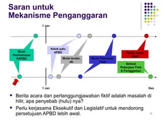 21
Saran untuk
Mekanisme Penganggaran
 Berita acara dan pertanggungjawaban fiktif adalah masalah di
hilir, apa penyebab (hulu) nya?
 Perlu kerjasama Eksekutif dan Legislatif untuk mendorong
persetujuan APBD lebih awal.
1 Jan
Mulai
Pembahasan
RAPBD
Ketok palu
APBD
Ketok palu
APBD
Mulai tender,
dll.
Mulai tender,
dll.
Mulai Pekerjaan
Fisik
Mulai Pekerjaan
Fisik
1 Jan
Selesai
Pekerjaan Fisik
& Pertggjwban
Berita Acara
fiktif
Mulai
Pembahasan
RAPBD
Des
 