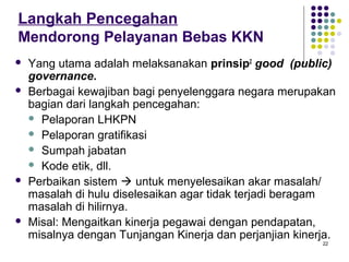 22
Langkah Pencegahan
Mendorong Pelayanan Bebas KKN
 Yang utama adalah melaksanakan prinsip2
good (public)
governance.
 Berbagai kewajiban bagi penyelenggara negara merupakan
bagian dari langkah pencegahan:
 Pelaporan LHKPN
 Pelaporan gratifikasi
 Sumpah jabatan
 Kode etik, dll.
 Perbaikan sistem  untuk menyelesaikan akar masalah/
masalah di hulu diselesaikan agar tidak terjadi beragam
masalah di hilirnya.
 Misal: Mengaitkan kinerja pegawai dengan pendapatan,
misalnya dengan Tunjangan Kinerja dan perjanjian kinerja.
 