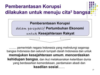 27
Pemberantasan Korupsi
dilakukan untuk menuju cita2
bangsa
......... pemerintah negara Indonesia yang melindungi segenap
bangsa Indonesia dan seluruh tumpah darah Indonesia dan untuk
memajukan kesejahteraan umum, mencerdaskan
kehidupan bangsa, dan ikut melaksanakan ketertiban dunia
yang berdasarkan kemerdekaan, perdamaian abadi dan
keadilan sosial........
Pemberantasan Korupsi
dalam perspektif Pertumbuhan Ekonomi
untuk Kesejahteraan Rakyat
 