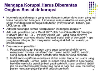 28
Mengapa Korupsi Harus Diberantas
Ongkos Sosial dr korupsi
 Indonesia adalah negara yang kaya dengan sumber daya alam yang luar
biasa banyak dan beragam  ironisnya masyarakat harus mengantri
untuk mendapatkan berbagai kebutuhan (minyak tanah, bensin, gas
LPG, beras, dll)
 Adakah hubungan semua keterpurukan ini dengan korupsi ?
 Ada satu penelitian pada Maret 2007 oleh Ben Olken/Abhijit Banerjee
(Harvard Univ, MIT, & J- Poverty Action Lab) yang pada akhirnya
mendapatkan apa yang disebut sebagai ’social cost of corruption’- apa
yang harus dibayar oleh masyarakat sebagai akibat dari maraknya
praktik korupsi.
 Dua simpulan penelitian :
1. Pada praktik suap, besaran uang suap yang berpindah hanya
merupakan ’money transfered’ dan ’bukan social cost’ itu sendiri.
Uang suap itu tetap dapat beredar dan memutar roda ekonomi.
2. tindakan koruptif bisa membawa akibat sosial tanpa harus ada uang
suap/gratifikasi (Contoh : pada RS negeri yang dokternya bekerja pagi
hari dan membuka praktik pribadi pada sore hari, social cost bisa terjadi
jika dia memberikan pelayanan yang buruk di pagi hari untuk mendorong
pasien mendatanginya di praktik pribadi sore hari)
 