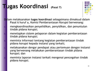 31
Dalam melaksanakan tugas koordinasi sebagaimana dimaksud dalam
Pasal 6 huruf a, Komisi Pemberantasan Korupsi berwenang:
a. mengkoordinasikan penyelidikan, penyidikan, dan penuntutan
tindak pidana korupsi;
b. menetapkan sistem pelaporan dalam kegiatan pemberantasan
tindak pidana korupsi;
b. meminta informasi tentang kegiatan pemberantasan tindak
pidana korupsi kepada instansi yang terkait;
c. melaksanakan dengar pendapat atau pertemuan dengan instansi
yang berwenang melakukan pemberantasan tindak pidana
korupsi; dan
d. meminta laporan instansi terkait mengenai pencegahan tindak
pidana korupsi.
Tugas Koordinasi (Pasal 7)
 