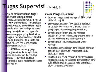 32
1) Dalam melaksanakan tugas
supervisi sebagaimana
dimaksud dalam Pasal 6 huruf
b, KPK berwenang melakukan
pengawasan, penelitian, atau
penelaahan terhadap instansi
yang menjalankan tugas dan
wewenangnya yang berkaitan
dengan pemberantasan tindak
pidana korupsi, dan instansi
yang dalam melaksanakan
pelayanan publik.
2) ..... KPK berwenang juga
mengambil alih penyidikan
atau penuntutan terhadap
pelaku TPK yang sedang
dilakukan oleh kepolisian atau
kejaksaan.
Tugas Supervisi (Pasal 8, 9)
Alasan Pengambilalihan :
 laporan masyarakat mengenai TPK tidak
ditindaklanjuti;
 proses penanganan TPK secara berlarut-
larut atau tertunda-tunda tanpa alasan
yang dapat dipertanggungjawabkan;
 penanganan tindak pidana korupsi
ditujukan untuk melindungi pelaku tindak
pidana korupsi yang sesungguhnya;
 penanganan TPK mengandung unsur
korupsi;
 hambatan penanganan TPK karena campur
tangan dari eksekutif, yudikatif, atau
legislatif; atau
 keadaan lain yang menurut pertimbangan
kepolisian atau kejaksaan, penanganan TPK
sulit dilaksanakan secara baik dan dapat
dipertanggungjawabkan
 