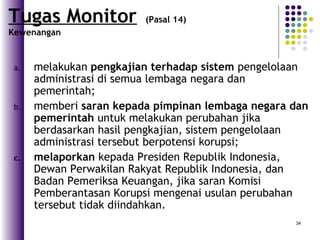34
a. melakukan pengkajian terhadap sistem pengelolaan
administrasi di semua lembaga negara dan
pemerintah;
b. memberi saran kepada pimpinan lembaga negara dan
pemerintah untuk melakukan perubahan jika
berdasarkan hasil pengkajian, sistem pengelolaan
administrasi tersebut berpotensi korupsi;
c. melaporkan kepada Presiden Republik Indonesia,
Dewan Perwakilan Rakyat Republik Indonesia, dan
Badan Pemeriksa Keuangan, jika saran Komisi
Pemberantasan Korupsi mengenai usulan perubahan
tersebut tidak diindahkan.
Tugas Monitor (Pasal 14)
Kewenangan
 