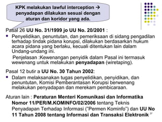 37
Pasal 26 UU No. 31/1999 jo UU No. 20/2001 :
 Penyelidikan, penuntutan, dan pemeriksaan di sidang pengadilan
terhadap tindak pidana korupsi, dilakukan berdasarkan hukum
acara pidana yang berlaku, kecuali ditentukan lain dalam
Undang-undang ini.
Penjelasan :Kewenangan penyidik dalam Pasal ini termasuk
wewenang untuk melakukan penyadapan (wiretaping).
Pasal 12 butir a UU No. 30 Tahun 2002:
 Dalam melaksanakan tugas penyelidikan, penyidikan, dan
penuntutan, Komisi Pemberantasan Korupsi berwenang
melakukan penyadapan dan merekam pembicaraan.
Aturan lain : Peraturan Menteri Komunikasi dan Informatika
Nomor 11/PER/M.KOMINFO/02/2006 tentang Teknis
Penyadapan Terhadap Informasi (”Permen Kominfo”) dan UU No
11 Tahun 2008 tentang Informasi dan Transaksi Elektronik
KPK melakukan lawful interception 
penyadapan dilakukan sesuai dengan
aturan dan koridor yang ada.
 
