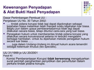 38
Kewenangan Penyadapan
& Alat Bukti Hasil Penyadapan
Dasar Pertimbangan Pembuat UU :
Penjelasan UU No. 30 Tahun 2002:
 …. tindak pidana korupsi tidak lagi dapat digolongkan sebagai
kejahatan biasa melainkan telah menjadi suatu kejahatan luar biasa.
Begitu pun dalam upaya pemberantasannya tidak lagi dapat
dilakukan secara biasa, tetapi dituntut cara-cara yang luar biasa.
 Penegakan hukum untuk memberantas tindak pidana korupsi yang
dilakukan secara konvensional selama ini terbukti mengalami
berbagai hambatan. Untuk itu diperlukan metode penegakan hukum
secara luar biasa ......
 .... , juga dalam Undang-Undang ini dimuat hukum acara tersendiri
sebagai ketentuan khusus (lex specialis).
UU 31/1999 jo UU 20/2001
Pasal 40
Komisi Pemberantasan Korupsi tidak berwenang mengeluarkan
surat perintah penghentian penyidikan dan penuntutan dalam
perkara tindak pidana korupsi.
 