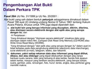 39
Pasal 26A UU No. 31/1999 jo UU No. 20/2001 :
Alat bukti yang sah dalam bentuk petunjuk sebagaimana dimaksud dalam
Pasal 188 ayat (2) Undang-undang Nomor 8 Tahun 1981 tentang Hukum
Acara Pidana, khusus untuk TPK juga dapat diperoleh dari:
a. alat bukti lain yang berupa informasi yang diucapkan, dikirim, diterima,
atau disimpan secara elektronik dengan alat optik atau yang serupa
dengan itu; dan
 Penjelasan :
Yang dimaksud dengan "disimpan secara elektronik" misalnya data yang
disimpan dalam mikro film, Compact Disk Read Only Memory (CD-ROM) atau
Write Once Read Many (WORM).
Yang dimaksud dengan "alat optik atau yang serupa dengan itu" dalam ayat ini
tidak terbatas pada data penghubung elektronik (electronic data interchange),
surat elektronik (e-mail), telegram, teleks, dan faksimili.
b. dokumen, yakni setiap rekaman data atau informasi yang dapat dilihat,
dibaca, dan atau didengar yang dapat dikeluarkan dengan atau tanpa
bantuan suatu sarana, baik yang tertuang di atas kertas, benda fisik apapun
selain kertas, maupun yang terekam secara elektronik, yang berupa tulisan,
suara, gambar, peta, rancangan, foto, huruf, tanda, angka, atau perforasi yang
memiliki makna.
Pengembangan Alat Bukti
Dalam Perkara TPK
 
