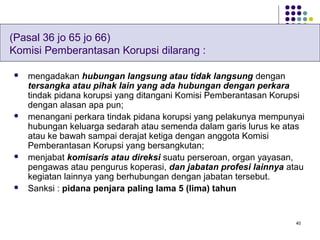 40
 mengadakan hubungan langsung atau tidak langsung dengan
tersangka atau pihak lain yang ada hubungan dengan perkara
tindak pidana korupsi yang ditangani Komisi Pemberantasan Korupsi
dengan alasan apa pun;
 menangani perkara tindak pidana korupsi yang pelakunya mempunyai
hubungan keluarga sedarah atau semenda dalam garis lurus ke atas
atau ke bawah sampai derajat ketiga dengan anggota Komisi
Pemberantasan Korupsi yang bersangkutan;
 menjabat komisaris atau direksi suatu perseroan, organ yayasan,
pengawas atau pengurus koperasi, dan jabatan profesi lainnya atau
kegiatan lainnya yang berhubungan dengan jabatan tersebut.
 Sanksi : pidana penjara paling lama 5 (lima) tahun
(Pasal 36 jo 65 jo 66)
Komisi Pemberantasan Korupsi dilarang :
 