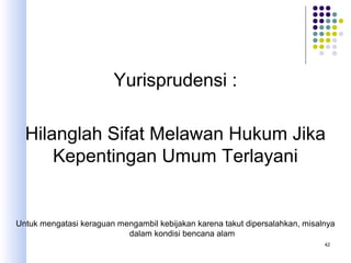 42
Yurisprudensi :
Hilanglah Sifat Melawan Hukum Jika
Kepentingan Umum Terlayani
Untuk mengatasi keraguan mengambil kebijakan karena takut dipersalahkan, misalnya
dalam kondisi bencana alam
 