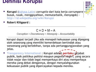 46
Definisi Korupsi
 Korupsi (bahasa Latin: corruptio dari kata kerja corrumpere =
busuk, rusak, menggoyahkan, memutarbalik, menyogok) -
http://id.wikipedia.org/wiki/Korupsi
 Robert Klitgaard :
korupsi dapat terjadi jika ada monopoli kekuasaan yang dipegang
oleh seseorang yang memiliki kemerdekaan bertindak atau
wewenang yang berlebihan, tanpa ada pertanggungjawaban yang
jelas.
 Transparency International : Korupsi adalah perilaku pejabat
publik, baik politikus politisi maupun pegawai negeri, yang secara
tidak wajar dan tidak legal memperkaya diri atau memperkaya
mereka yang dekat dengannya, dengan menyalahgunakan
kekuasaan publik yang dipercayakan kepada mereka.
 