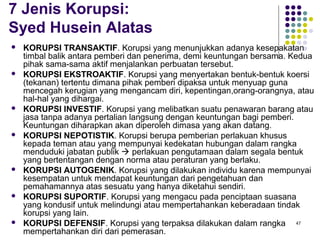 47
7 Jenis Korupsi:
Syed Husein Alatas
 KORUPSI TRANSAKTIF. Korupsi yang menunjukkan adanya kesepakatan
timbal balik antara pemberi dan penerima, demi keuntungan bersama. Kedua
pihak sama-sama aktif menjalankan perbuatan tersebut.
 KORUPSI EKSTROAKTIF. Korupsi yang menyertakan bentuk-bentuk koersi
(tekanan) tertentu dimana pihak pemberi dipaksa untuk menyuap guna
mencegah kerugian yang mengancam diri, kepentingan,orang-orangnya, atau
hal-hal yang dihargai.
 KORUPSI INVESTIF. Korupsi yang melibatkan suatu penawaran barang atau
jasa tanpa adanya pertalian langsung dengan keuntungan bagi pemberi.
Keuntungan diharapkan akan diperoleh dimasa yang akan datang.
 KORUPSI NEPOTISTIK. Korupsi berupa pemberian perlakuan khusus
kepada teman atau yang mempunyai kedekatan hubungan dalam rangka
menduduki jabatan publik  perlakuan pengutamaan dalam segala bentuk
yang bertentangan dengan norma atau peraturan yang berlaku.
 KORUPSI AUTOGENIK. Korupsi yang dilakukan individu karena mempunyai
kesempatan untuk mendapat keuntungan dari pengetahuan dan
pemahamannya atas sesuatu yang hanya diketahui sendiri.
 KORUPSI SUPORTIF. Korupsi yang mengacu pada penciptaan suasana
yang kondusif untuk melindungi atau mempertahankan keberadaan tindak
korupsi yang lain.
 KORUPSI DEFENSIF. Korupsi yang terpaksa dilakukan dalam rangka
mempertahankan diri dari pemerasan.
 