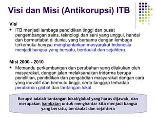 5
Visi dan Misi (Antikorupsi) ITB
Visi
 ITB menjadi lembaga pendidikan tinggi dan pusat
pengembangan sains, teknologi dan seni yang unggul, handal
dan bermartabat di dunia, yang bersama dengan lembaga
terkemuka bangsa menghantarkan masyarakat Indonesia
menjadi bangsa yang bersatu, berdaulat dan sejahtera.
Misi 2000 - 2010
 Memandu perkembangan dan perubahan yang dilakukan oleh
masyarakat, dengan jalan melaksanakan tridarma berupa
penelitian, pendidikan dan pengabdian masyarakat dengan cara
yang inovatif dan bermutu tinggi, serta tanggap terhadap
perubahan global dan tantangan lokal.
Korupsi adalah tantangan lokal/global yang harus dijawab, dan
merupakan hambatan untuk menghantar kita menjadi bangsa
yang bersatu, berdaulat dan sejahtera
 