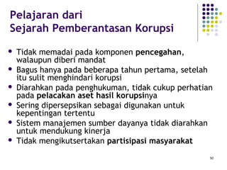 50
Pelajaran dari
Sejarah Pemberantasan Korupsi
 Tidak memadai pada komponen pencegahan,
walaupun diberi mandat
 Bagus hanya pada beberapa tahun pertama, setelah
itu sulit menghindari korupsi
 Diarahkan pada penghukuman, tidak cukup perhatian
pada pelacakan aset hasil korupsinya
 Sering dipersepsikan sebagai digunakan untuk
kepentingan tertentu
 Sistem manajemen sumber dayanya tidak diarahkan
untuk mendukung kinerja
 Tidak mengikutsertakan partisipasi masyarakat
 