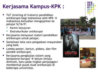 53
Kerjasama Kampus-KPK :
 ToT (training of trainers) pendidikan
antikorupsi bagi mahasiswa oleh KPK 
mahasiswa kemudian mengajarkan ke
pelajar SLTA/P:
 Kantin kejujuran
 Ekstrakurikuler antikorupsi
 Kerjasama menyusun materi pendidikan
antikorupsi untuk pelajar.
 Sosialisasi tata cara pengaduan masyarakat
yang baik.
 Lomba poster, kartun, pidato, dan film
pendek antikorupsi.
 Kerjasama pengkajian sistem yang
berpotensi korupsi  belum terlalu
diminati, baru pada tingkat penjajagan/
membentuk pusat studi antikorupsi di
beberapa universitas.
 