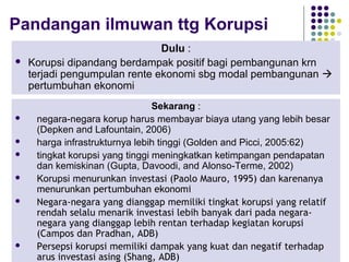 56
Pandangan ilmuwan ttg Korupsi
Dulu :
 Korupsi dipandang berdampak positif bagi pembangunan krn
terjadi pengumpulan rente ekonomi sbg modal pembangunan 
pertumbuhan ekonomi
Sekarang :
 negara-negara korup harus membayar biaya utang yang lebih besar
(Depken and Lafountain, 2006)
 harga infrastrukturnya lebih tinggi (Golden and Picci, 2005:62)
 tingkat korupsi yang tinggi meningkatkan ketimpangan pendapatan
dan kemiskinan (Gupta, Davoodi, and Alonso-Terme, 2002)
 Korupsi menurunkan investasi (Paolo Mauro, 1995) dan karenanya
menurunkan pertumbuhan ekonomi
 Negara-negara yang dianggap memiliki tingkat korupsi yang relatif
rendah selalu menarik investasi lebih banyak dari pada negara-
negara yang dianggap lebih rentan terhadap kegiatan korupsi
(Campos dan Pradhan, ADB)
 Persepsi korupsi memiliki dampak yang kuat dan negatif terhadap
arus investasi asing (Shang, ADB)
 