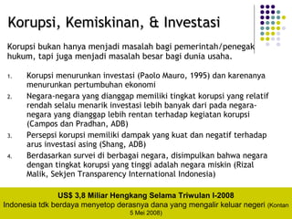 1. Korupsi menurunkan investasi (Paolo Mauro, 1995) dan karenanya
menurunkan pertumbuhan ekonomi
2. Negara-negara yang dianggap memiliki tingkat korupsi yang relatif
rendah selalu menarik investasi lebih banyak dari pada negara-
negara yang dianggap lebih rentan terhadap kegiatan korupsi
(Campos dan Pradhan, ADB)
3. Persepsi korupsi memiliki dampak yang kuat dan negatif terhadap
arus investasi asing (Shang, ADB)
4. Berdasarkan survei di berbagai negara, disimpulkan bahwa negara
dengan tingkat korupsi yang tinggi adalah negara miskin (Rizal
Malik, Sekjen Transparency International Indonesia)
Korupsi, Kemiskinan, & InvestasiKorupsi, Kemiskinan, & Investasi
Korupsi bukan hanya menjadi masalah bagi pemerintah/penegak
hukum, tapi juga menjadi masalah besar bagi dunia usaha.
US$ 3,8 Miliar Hengkang Selama Triwulan I-2008
Indonesia tdk berdaya menyetop derasnya dana yang mengalir keluar negeri (Kontan
5 Mei 2008)
 