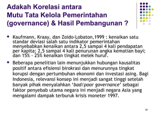 58
Adakah Korelasi antara
Mutu Tata Kelola Pemerintahan
(governance) & Hasil Pembangunan ?
 Kaufmann, Kraay, dan Zoido-Lobaton,1999 : kenaikan satu
standar deviasi salah satu indikator pemerintahan
menyebabkan kenaikan antara 2,5 sampai 4 kali pendapatan
per kapita; 2,5 sampai 4 kali penurunan angka kematian bayi;
dan 15% - 25% kenaikan tingkat melek huruf.
 Beberapa penelitian lain menunjukkan hubungan kausalitas
positif antara efisiensi birokrasi dan menurunnya tingkat
korupsi dengan pertumbuhan ekonomi dan investasi asing. Bagi
Indonesia, relevansi konsep ini menjadi sangat tinggi setelah
banyak pihak menyalahkan ‘bad/poor governance’ sebagai
faktor penyebab utama negara ini menjadi negara Asia yang
mengalami dampak terburuk krisis moneter 1997.
 