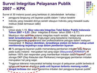 59
Survei Integritas Pelayanan Publik
2007 – KPK
Survei di 30 instansi pusat yang berlokasi di Jabodetabek terhadap :
 pengguna langsung unit layanan publik dalam 1 tahun terakhir
 Individu yang mewakili dirinya sendiri ataupun Individu yang mewakili suatu
institusi (tidak termasuk calo)
Simpulan :
1. Untuk skala 1-10, Skor rata-rata Integritas Total Sektor Publik Indonesia
Tahun 2007 = 5,53. (Skor Integritas di Korea tahun 2006 = 8.77)
2. Meskipun nilai rata-rata potensi integritas masih rendah, tetapi secara umum
telah tersedia sistem dan lingkungan yang berpotensi mendukung
terselenggaranya transparansi dan profesionalisme petugas dalam melayani
masyarakat  Namun demikian, tersedianya sistem ini belum cukup untuk
membendung terjadinya suap dalam pemberian layanan
3. 45 % pengguna layanan publik memandang pemberian imbalan atau lainnya
pada suatu instansi merupakan hal yang wajar (Masyarakat PERMISIF) 
bahkan 100% dari responden yang memberikan imbalan dalam layanan cold
storage DKP (Dep Kelautan dan Perikanan) menganggap pemberian imbalan
merupakan hal yang wajar.
4. Tingginya toleransi masyarakat terhadap korupsi di pelayanan publik berbeda di
setiap unit layanan artinya pada unit layanan tertentu memang sudah
sangat terbiasa dan wajar menerima imbalan dari pengguna layanan publik.
 