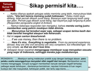 64
Sikap permisif kita….
• …. Ketika ditanya apakah petugas selalu meminta uang lebih, menurutnya tidak
selalu, “kita beri karena memang sudah kebiasaan.” Kalau mobil saya
ditilang, tidak pernah dikasih surat tilang. Biasanya sopir langsung kasih uang
dan jalan. Pernah juga dikasih surat tilang, tapi bayarnya juga langsung di jalan.
(Responden pengusaha angkot di Ambon)
• ..... Namun beberapa responden lain mengakui, bahwa mereka sering justru
memberikan uang pelicin meskipun tidak diminta.
• ...... Menurutnya hal tersebut wajar saja, sebagai ucapan terima kasih dan
tidak bersifat mengikat ataupun ada keharusan.
• Hal ini sopan santun biasa/lumrah
• ...... If we use money, then there is no problem.
• ...... Here it's nice. Everything is negotiable. From my personal experience,
abroad, they are (the civil servants) are very competent, but inflexible/rigid. It's
very simple, so that we don't lose time.
 Sebagian besar expatriat menganggap membayar suap merupakan sesuatu
yang wajar di Indonesia, sehingga mereka juga melakukannya.
Temuan
Survei TII
2006:
IRONISNYA : .....Meskipun sering melakukan praktik suap dengan berbagai alasan, para
pelaku usaha sesungguhnya menyadari efek negatif dari korupsi. Berdasarkan survei,
mereka menganggap korupsi sungguh memberikan banyak dampak negatif terhadap
pelbagai aspek kehidupan:, diantaranya kemiskinan, reputasi Indonesia di luar negeri,
budaya dan nilai masyarakat, kehidupan politik, dan tentu saja bisnis......
 