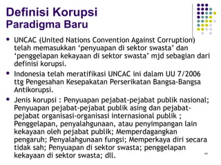 66
Definisi Korupsi
Paradigma Baru
 UNCAC (United Nations Convention Against Corruption)
telah memasukkan ‘penyuapan di sektor swasta’ dan
‘penggelapan kekayaan di sektor swasta’ mjd sebagian dari
definisi korupsi.
 Indonesia telah meratifikasi UNCAC ini dalam UU 7/2006
ttg Pengesahan Kesepakatan Perserikatan Bangsa-Bangsa
Antikorupsi.
 Jenis korupsi : Penyuapan pejabat-pejabat publik nasional;
Penyuapan pejabat-pejabat publik asing dan pejabat-
pejabat organisasi-organisasi internasional publik ;
Penggelapan, penyalahgunaan, atau penyimpangan lain
kekayaan oleh pejabat publik; Memperdagangkan
pengaruh; Penyalahgunaan fungsi; Memperkaya diri secara
tidak sah; Penyuapan di sektor swasta; penggelapan
kekayaan di sektor swasta; dll.
 