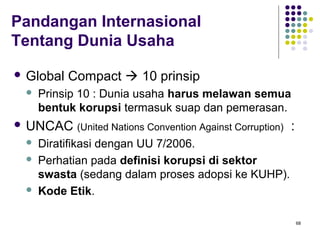 68
Pandangan Internasional
Tentang Dunia Usaha
 Global Compact  10 prinsip
 Prinsip 10 : Dunia usaha harus melawan semua
bentuk korupsi termasuk suap dan pemerasan.
 UNCAC (United Nations Convention Against Corruption) :
 Diratifikasi dengan UU 7/2006.
 Perhatian pada definisi korupsi di sektor
swasta (sedang dalam proses adopsi ke KUHP).
 Kode Etik.
 
