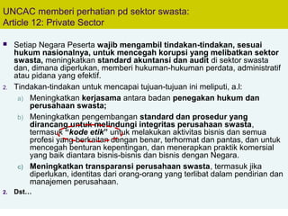 69
UNCAC memberi perhatian pd sektor swasta:
Article 12: Private Sector
 Setiap Negara Peserta wajib mengambil tindakan-tindakan, sesuai
hukum nasionalnya, untuk mencegah korupsi yang melibatkan sektor
swasta, meningkatkan standard akuntansi dan audit di sektor swasta
dan, dimana diperlukan, memberi hukuman-hukuman perdata, administratif
atau pidana yang efektif.
2. Tindakan-tindakan untuk mencapai tujuan-tujuan ini meliputi, a.l:
a) Meningkatkan kerjasama antara badan penegakan hukum dan
perusahaan swasta;
b) Meningkatkan pengembangan standard dan prosedur yang
dirancang untuk melindungi integritas perusahaan swasta,
termasuk “kode etik” untuk melakukan aktivitas bisnis dan semua
profesi yang berkaitan dengan benar, terhormat dan pantas, dan untuk
mencegah benturan kepentingan, dan menerapkan praktik komersial
yang baik diantara bisnis-bisnis dan bisnis dengan Negara.
c) Meningkatkan transparansi perusahaan swasta, termasuk jika
diperlukan, identitas dari orang-orang yang terlibat dalam pendirian dan
manajemen perusahaan.
2. Dst…
 