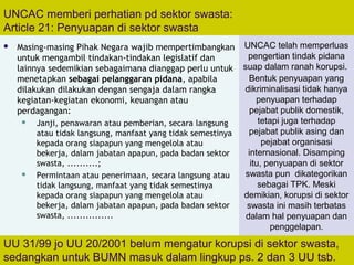 70
UNCAC memberi perhatian pd sektor swasta:
Article 21: Penyuapan di sektor swasta
 Masing-masing Pihak Negara wajib mempertimbangkan
untuk mengambil tindakan-tindakan legislatif dan
lainnya sedemikian sebagaimana dianggap perlu untuk
menetapkan sebagai pelanggaran pidana, apabila
dilakukan dilakukan dengan sengaja dalam rangka
kegiatan-kegiatan ekonomi, keuangan atau
perdagangan:
 Janji, penawaran atau pemberian, secara langsung
atau tidak langsung, manfaat yang tidak semestinya
kepada orang siapapun yang mengelola atau
bekerja, dalam jabatan apapun, pada badan sektor
swasta, ..........;
 Permintaan atau penerimaan, secara langsung atau
tidak langsung, manfaat yang tidak semestinya
kepada orang siapapun yang mengelola atau
bekerja, dalam jabatan apapun, pada badan sektor
swasta, ...............
UU 31/99 jo UU 20/2001 belum mengatur korupsi di sektor swasta,
sedangkan untuk BUMN masuk dalam lingkup ps. 2 dan 3 UU tsb.
UNCAC telah memperluas
pengertian tindak pidana
suap dalam ranah korupsi.
Bentuk penyuapan yang
dikriminalisasi tidak hanya
penyuapan terhadap
pejabat publik domestik,
tetapi juga terhadap
pejabat publik asing dan
pejabat organisasi
internasional. Disamping
itu, penyuapan di sektor
swasta pun dikategorikan
sebagai TPK. Meski
demikian, korupsi di sektor
swasta ini masih terbatas
dalam hal penyuapan dan
penggelapan.
 