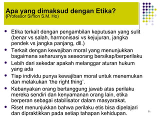 71
Apa yang dimaksud dengan Etika?
(Professor Simon S.M. Ho)
 Etika terkait dengan pengambilan keputusan yang sulit
(benar vs salah, harmonisasi vs kejujuran, jangka
pendek vs jangka panjang, dll.)
 Terkait dengan kewajiban moral yang menunjukkan
bagaimana seharusnya seseorang bersikap/berperilaku
 Lebih dari sekedar apakah melanggar aturan hukum
yang ada
 Tiap individu punya kewajiban moral untuk menemukan
dan melakukan ‘the right thing’.
 Kebanyakan orang bertanggung jawab atas perilaku
mereka sendiri dan kenyamanan orang lain, etika
berperan sebagai stabilisator dalam masyarakat.
 Riset menunjukkan bahwa perilaku etis bisa dipelajari
dan dipraktikkan pada setiap tahapan kehidupan.
 