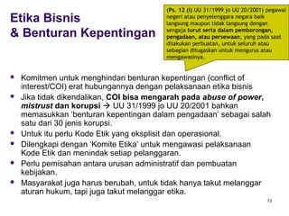 73
Etika Bisnis
& Benturan Kepentingan
 Komitmen untuk menghindari benturan kepentingan (conflict of
interest/COI) erat hubungannya dengan pelaksanaan etika bisnis
 Jika tidak dikendalikan, COI bisa mengarah pada abuse of power,
mistrust dan korupsi  UU 31/1999 jo UU 20/2001 bahkan
memasukkan ‘benturan kepentingan dalam pengadaan’ sebagai salah
satu dari 30 jenis korupsi.
 Untuk itu perlu Kode Etik yang eksplisit dan operasional.
 Dilengkapi dengan ‘Komite Etika’ untuk mengawasi pelaksanaan
Kode Etik dan menindak setiap pelanggaran.
 Perlu pemisahan antara urusan administratif dan pembuatan
kebijakan.
 Masyarakat juga harus berubah, untuk tidak hanya takut melanggar
aturan hukum, tapi juga takut melanggar etika.
(Ps. 12 (i) UU 31/1999 jo UU 20/2001) pegawai
negeri atau penyelenggara negara baik
langsung maupun tidak langsung dengan
sengaja turut serta dalam pemborongan,
pengadaan, atau persewaan, yang pada saat
dilakukan perbuatan, untuk seluruh atau
sebagian ditugaskan untuk mengurus atau
mengawasinya.
 
