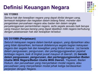 74
Definisi Keuangan Negara
UU 17/2003
Semua hak dan kewajiban negara yang dapat dinilai dengan uang,
termasuk kebijakan dan kegiatan dalam bidang fiskal, moneter dan
pengelolaan perusahaan negara atau badan lain dalam rangka
penyelenggaraan pemerintahan negara, serta segala sesuatu baik berupa
uang maupun berupa barang yang dapat dijadikan milik negara berhubung
dengan pelaksanaan hak dan kewajiban tersebut.
UU 31/1999 (Penjelasan)
Seluruh kekayaan negara dalam bentuk apapun, yang dipisahkan atau
yang tidak dipisahkan, termasuk didalamnya segala bagian kekayaan
negara dan segala hak dan kewajiban yang timbul karena : (a) berada
dalam penguasaan, pengurusan, dan pertanggungjawaban pejabat
lembaga negara, baik di tingkat pusat maupun di daerah; (b) berada
dalam penguasaan, pengurusan, dan pertanggungjawaban Badan
Usaha Milik Negara/Badan Usaha Milik Daerah, Yayasan, Badan
Hukum, dan perusahaan yang menyertakan modal negara, atau
perusahaan yang menyertakan modal pihak ketiga berdasarkan
perjanjian dengan Negara.
 