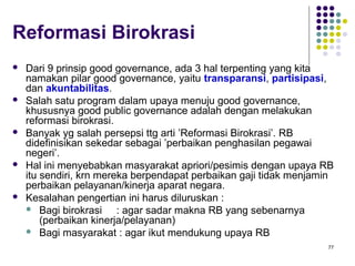 77
Reformasi Birokrasi
 Dari 9 prinsip good governance, ada 3 hal terpenting yang kita
namakan pilar good governance, yaitu transparansi, partisipasi,
dan akuntabilitas.
 Salah satu program dalam upaya menuju good governance,
khususnya good public governance adalah dengan melakukan
reformasi birokrasi.
 Banyak yg salah persepsi ttg arti ’Reformasi Birokrasi’. RB
didefinisikan sekedar sebagai ’perbaikan penghasilan pegawai
negeri’.
 Hal ini menyebabkan masyarakat apriori/pesimis dengan upaya RB
itu sendiri, krn mereka berpendapat perbaikan gaji tidak menjamin
perbaikan pelayanan/kinerja aparat negara.
 Kesalahan pengertian ini harus diluruskan :
 Bagi birokrasi : agar sadar makna RB yang sebenarnya
(perbaikan kinerja/pelayanan)
 Bagi masyarakat : agar ikut mendukung upaya RB
 