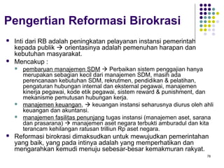 78
Pengertian Reformasi Birokrasi
 Inti dari RB adalah peningkatan pelayanan instansi pemerintah
kepada publik  orientasinya adalah pemenuhan harapan dan
kebutuhan masyarakat.
 Mencakup :
 pembaruan manajemen SDM  Perbaikan sistem penggajian hanya
merupakan sebagian kecil dari manajemen SDM, masih ada
perencanaan kebutuhan SDM, rekrutmen, pendidikan & pelatihan,
pengaturan hubungan internal dan eksternal pegawai, manajemen
kinerja pegawai, kode etik pegawai, sistem reward & punishment, dan
mekanisme pemutusan hubungan kerja.
 manajemen keuangan,  keuangan instansi seharusnya diurus oleh ahli
keuangan dan akuntansi.
 manajemen fasilitas penunjang tugas instansi (manajemen aset, sarana
dan prasarana)  manajemen aset negara terbukti amburadul dan kita
terancam kehilangan ratusan trilliun Rp aset negara.
 Reformasi birokrasi dimaksudkan untuk mewujudkan pemerintahan
yang baik, yang pada intinya adalah yang memperhatikan dan
mengarahkan kemudi menuju sebesar-besar kemakmuran rakyat.
 
