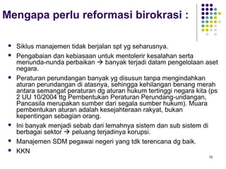 79
Mengapa perlu reformasi birokrasi :
 Siklus manajemen tidak berjalan spt yg seharusnya.
 Pengabaian dan kebiasaan untuk mentolerir kesalahan serta
menunda-nunda perbaikan  banyak terjadi dalam pengelolaan aset
negara.
 Peraturan perundangan banyak yg disusun tanpa mengindahkan
aturan perundangan di atasnya, sehingga kehilangan benang merah
antara semangat peraturan dg aturan hukum tertinggi negara kita (ps
2 UU 10/2004 ttg Pembentukan Peraturan Perundang-undangan,
Pancasila merupakan sumber dari segala sumber hukum). Muara
pembentukan aturan adalah kesejahteraan rakyat, bukan
kepentingan sebagian orang.
 Ini banyak menjadi sebab dari lemahnya sistem dan sub sistem di
berbagai sektor  peluang terjadinya korupsi.
 Manajemen SDM pegawai negeri yang tdk terencana dg baik.
 KKN
 