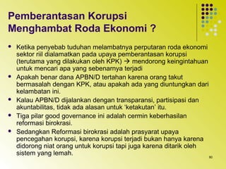 80
Pemberantasan Korupsi
Menghambat Roda Ekonomi ?
 Ketika penyebab tuduhan melambatnya perputaran roda ekonomi
sektor riil dialamatkan pada upaya pemberantasan korupsi
(terutama yang dilakukan oleh KPK)  mendorong keingintahuan
untuk mencari apa yang sebenarnya terjadi
 Apakah benar dana APBN/D tertahan karena orang takut
bermasalah dengan KPK, atau apakah ada yang diuntungkan dari
kelambatan ini.
 Kalau APBN/D dijalankan dengan transparansi, partisipasi dan
akuntabilitas, tidak ada alasan untuk ‘ketakutan’ itu.
 Tiga pilar good governance ini adalah cermin keberhasilan
reformasi birokrasi.
 Sedangkan Reformasi birokrasi adalah prasyarat upaya
pencegahan korupsi, karena korupsi terjadi bukan hanya karena
didorong niat orang untuk korupsi tapi juga karena ditarik oleh
sistem yang lemah.
 