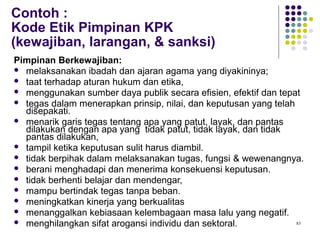 83
Contoh :
Kode Etik Pimpinan KPK
(kewajiban, larangan, & sanksi)
Pimpinan Berkewajiban:
 melaksanakan ibadah dan ajaran agama yang diyakininya;
 taat terhadap aturan hukum dan etika,
 menggunakan sumber daya publik secara efisien, efektif dan tepat
 tegas dalam menerapkan prinsip, nilai, dan keputusan yang telah
disepakati.
 menarik garis tegas tentang apa yang patut, layak, dan pantas
dilakukan dengan apa yang tidak patut, tidak layak, dan tidak
pantas dilakukan,
 tampil ketika keputusan sulit harus diambil.
 tidak berpihak dalam melaksanakan tugas, fungsi & wewenangnya.
 berani menghadapi dan menerima konsekuensi keputusan.
 tidak berhenti belajar dan mendengar,
 mampu bertindak tegas tanpa beban.
 meningkatkan kinerja yang berkualitas
 menanggalkan kebiasaan kelembagaan masa lalu yang negatif.
 menghilangkan sifat arogansi individu dan sektoral.
 