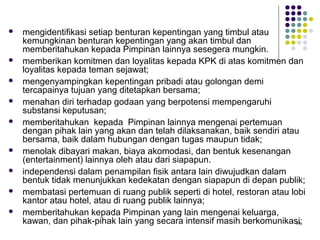 84
 mengidentifikasi setiap benturan kepentingan yang timbul atau
kemungkinan benturan kepentingan yang akan timbul dan
memberitahukan kepada Pimpinan lainnya sesegera mungkin.
 memberikan komitmen dan loyalitas kepada KPK di atas komitmen dan
loyalitas kepada teman sejawat;
 mengenyampingkan kepentingan pribadi atau golongan demi
tercapainya tujuan yang ditetapkan bersama;
 menahan diri terhadap godaan yang berpotensi mempengaruhi
substansi keputusan;
 memberitahukan kepada Pimpinan lainnya mengenai pertemuan
dengan pihak lain yang akan dan telah dilaksanakan, baik sendiri atau
bersama, baik dalam hubungan dengan tugas maupun tidak;
 menolak dibayari makan, biaya akomodasi, dan bentuk kesenangan
(entertainment) lainnya oleh atau dari siapapun.
 independensi dalam penampilan fisik antara lain diwujudkan dalam
bentuk tidak menunjukkan kedekatan dengan siapapun di depan publik;
 membatasi pertemuan di ruang publik seperti di hotel, restoran atau lobi
kantor atau hotel, atau di ruang publik lainnya;
 memberitahukan kepada Pimpinan yang lain mengenai keluarga,
kawan, dan pihak-pihak lain yang secara intensif masih berkomunikasi;
 